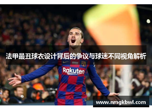 法甲最丑球衣设计背后的争议与球迷不同视角解析
