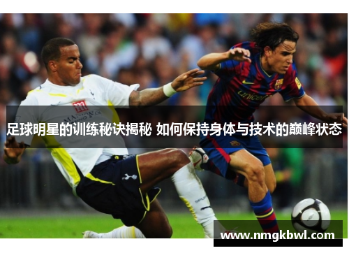 足球明星的训练秘诀揭秘 如何保持身体与技术的巅峰状态