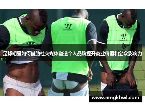 足球明星如何借助社交媒体塑造个人品牌提升商业价值和公众影响力